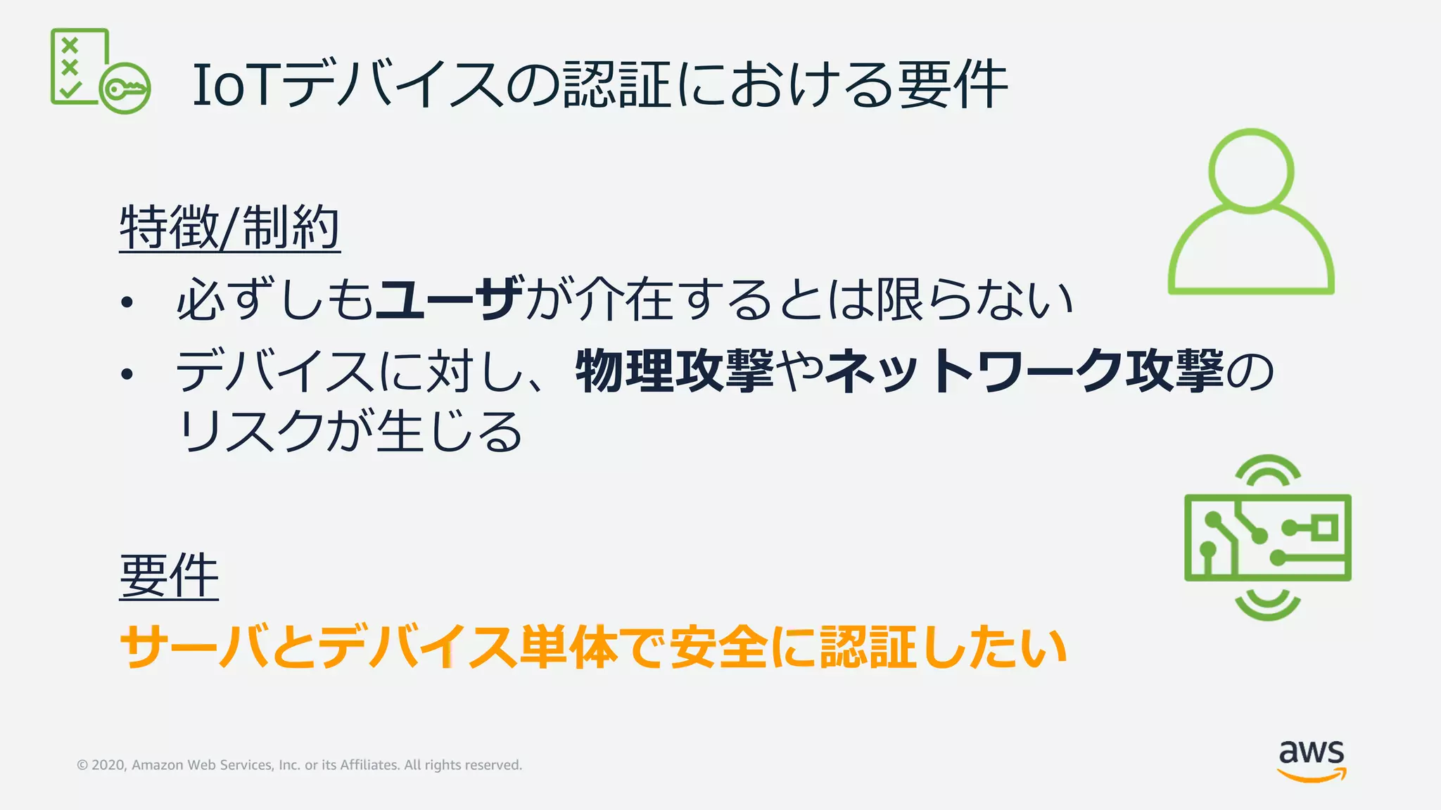 © 2020, Amazon Web Services, Inc. or its Affiliates. All rights reserved.
IoTデバイスの認証における要件
特徴/制約
• 必ずしもユーザが介在するとは限らない
• デバイスに対し、物理攻撃やネットワーク攻撃の
リスクが生じる
要件
サーバとデバイス単体で安全に認証したい
 