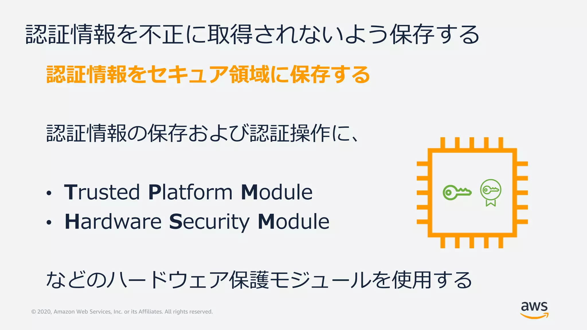 © 2020, Amazon Web Services, Inc. or its Affiliates. All rights reserved.
認証情報を不正に取得されないよう保存する
認証情報をセキュア領域に保存する
認証情報の保存および認証操作に、
• Trusted Platform Module
• Hardware Security Module
などのハードウェア保護モジュールを使用する
 