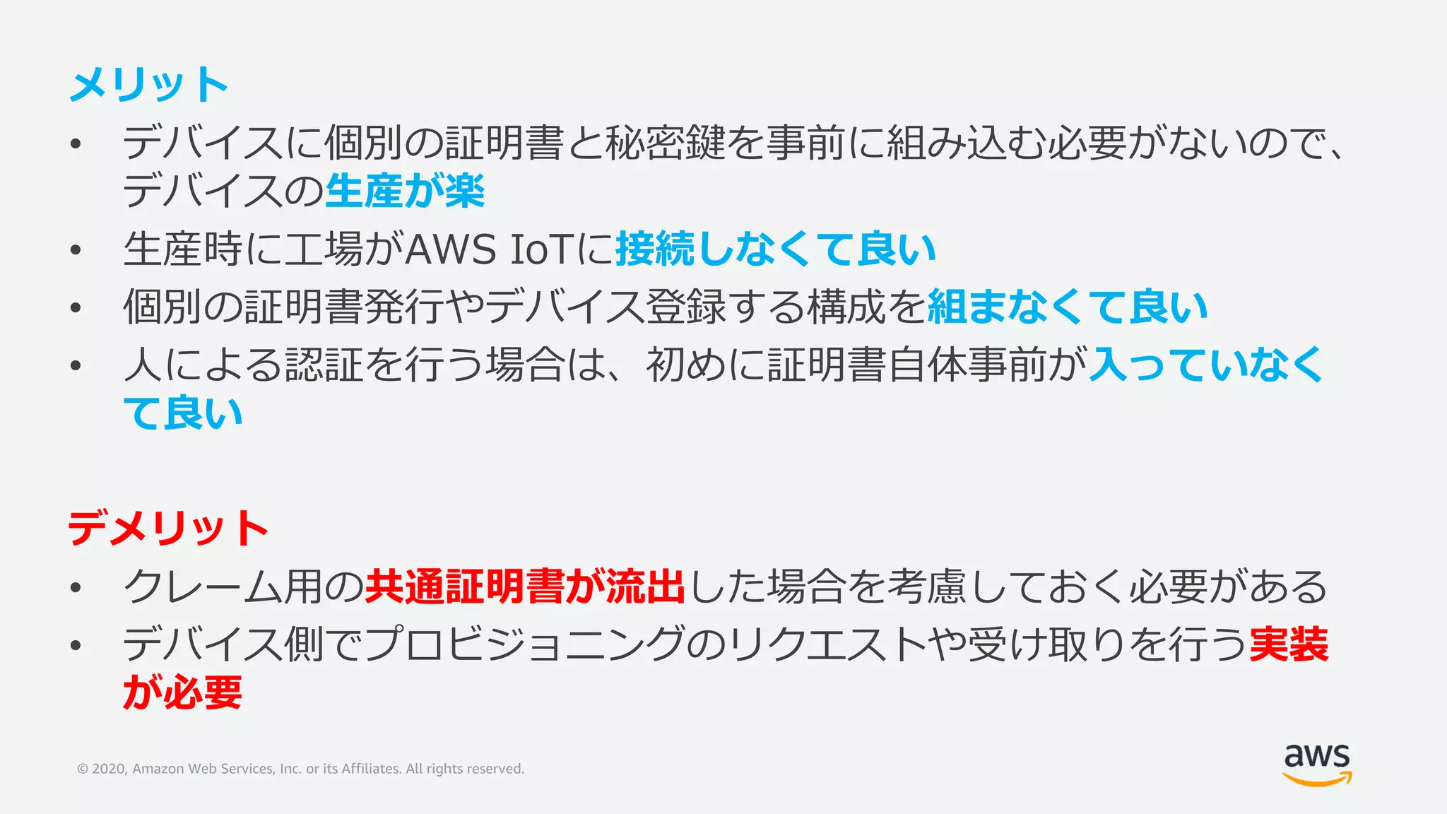 © 2020, Amazon Web Services, Inc. or its Affiliates. All rights reserved.
メリット
• デバイスに個別の証明書と秘密鍵を事前に組み込む必要がないので、
デバイスの生産が楽
• 生産時に工場がAWS IoTに接続しなくて良い
• 個別の証明書発行やデバイス登録する構成を組まなくて良い
• 人による認証を行う場合は、初めに証明書自体事前が入っていなく
て良い
デメリット
• クレーム用の共通証明書が流出した場合を考慮しておく必要がある
• デバイス側でプロビジョニングのリクエストや受け取りを行う実装
が必要
 