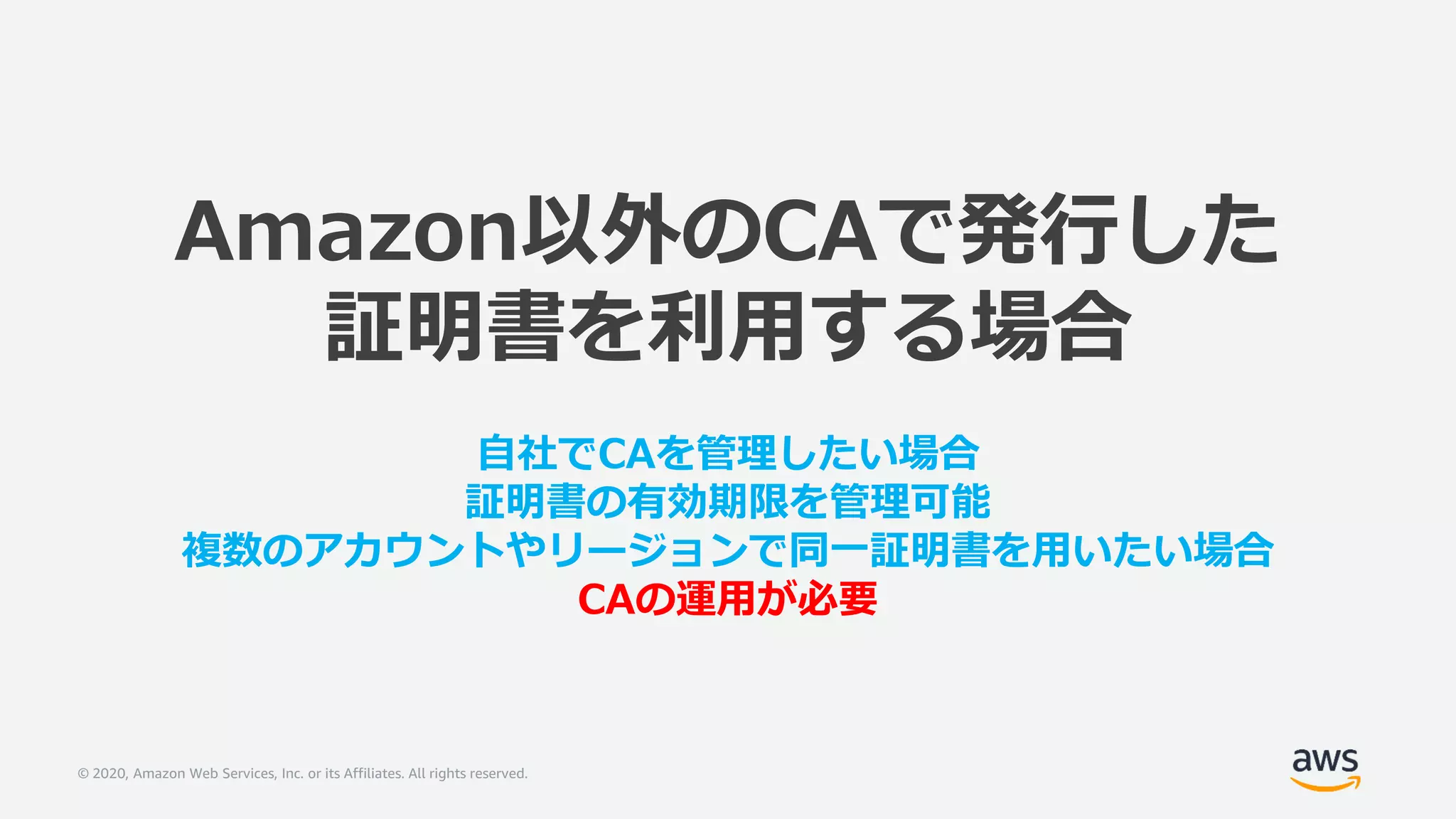 © 2020, Amazon Web Services, Inc. or its Affiliates. All rights reserved.
Amazon以外のCAで発行した
証明書を利用する場合
自社でCAを管理したい場合
証明書の有効期限を管理可能
複数のアカウントやリージョンで同一証明書を用いたい場合
CAの運用が必要
 