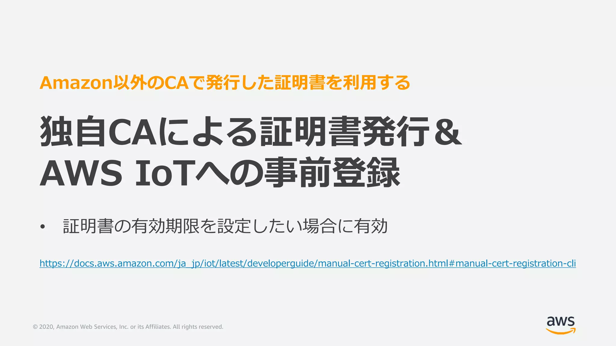 © 2020, Amazon Web Services, Inc. or its Affiliates. All rights reserved.
Amazon以外のCAで発行した証明書を利用する
独自CAによる証明書発行＆
AWS IoTへの事前登録
• 証明書の有効期限を設定したい場合に有効
https://docs.aws.amazon.com/ja_jp/iot/latest/developerguide/manual-cert-registration.html#manual-cert-registration-cli
 