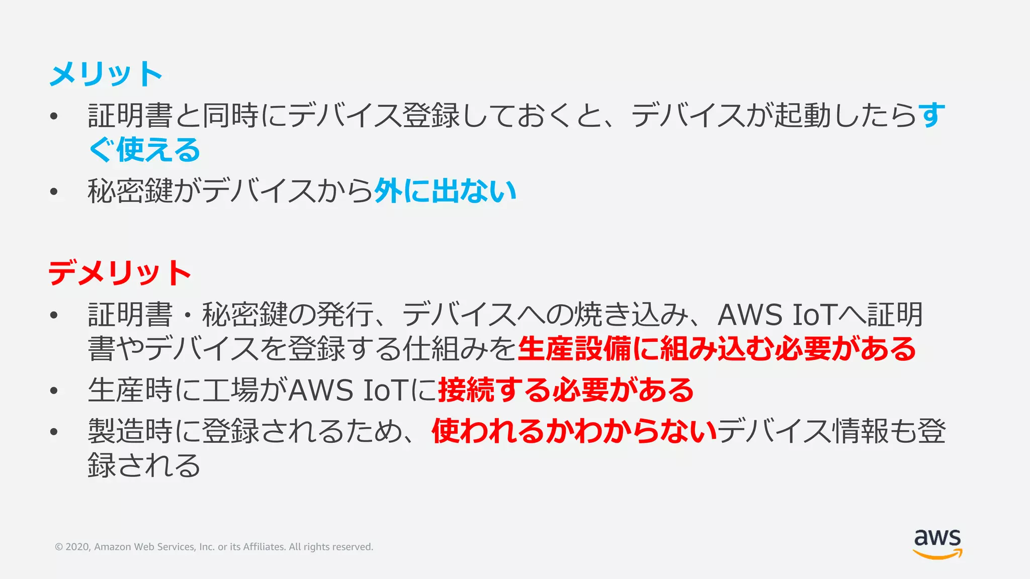 © 2020, Amazon Web Services, Inc. or its Affiliates. All rights reserved.
メリット
• 証明書と同時にデバイス登録しておくと、デバイスが起動したらす
ぐ使える
• 秘密鍵がデバイスから外に出ない
デメリット
• 証明書・秘密鍵の発行、デバイスへの焼き込み、AWS IoTへ証明
書やデバイスを登録する仕組みを生産設備に組み込む必要がある
• 生産時に工場がAWS IoTに接続する必要がある
• 製造時に登録されるため、使われるかわからないデバイス情報も登
録される
 