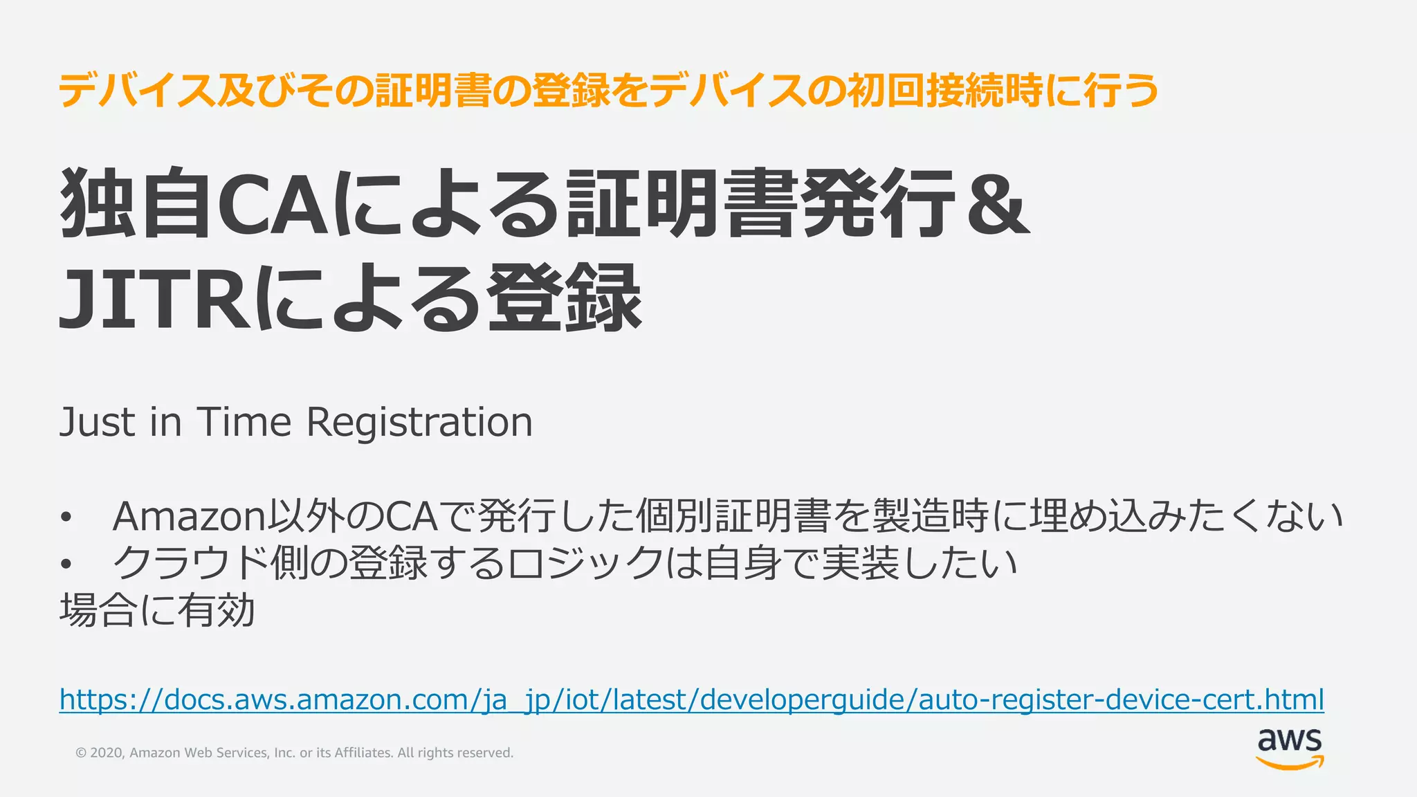 © 2020, Amazon Web Services, Inc. or its Affiliates. All rights reserved.
デバイス及びその証明書の登録をデバイスの初回接続時に行う
独自CAによる証明書発行＆
JITRによる登録
Just in Time Registration
• Amazon以外のCAで発行した個別証明書を製造時に埋め込みたくない
• クラウド側の登録するロジックは自身で実装したい
場合に有効
https://docs.aws.amazon.com/ja_jp/iot/latest/developerguide/auto-register-device-cert.html
 
