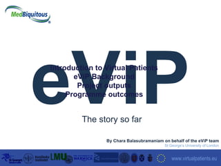 eViP September 2006 www.virtualpatients.eu   By Chara Balasubramaniam on behalf of the eViP team St George’s University of London The story so far Introduction to Virtual Patients eViP Background Project outputs Programme outcomes 