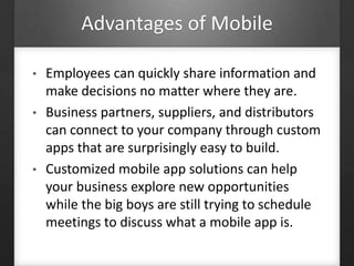 Advantages of Mobile
• Employees can quickly share information and
make decisions no matter where they are.
• Business partners, suppliers, and distributors
can connect to your company through custom
apps that are surprisingly easy to build.
• Customized mobile app solutions can help
your business explore new opportunities
while the big boys are still trying to schedule
meetings to discuss what a mobile app is.
 