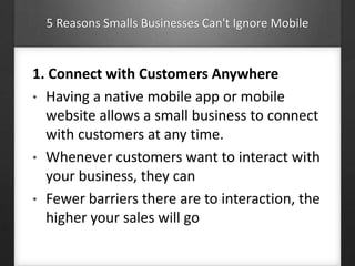 5 Reasons Smalls Businesses Can't Ignore Mobile
1. Connect with Customers Anywhere
• Having a native mobile app or mobile
website allows a small business to connect
with customers at any time.
• Whenever customers want to interact with
your business, they can
• Fewer barriers there are to interaction, the
higher your sales will go
 