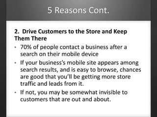 5 Reasons Cont.
2. Drive Customers to the Store and Keep
Them There
• 70% of people contact a business after a
search on their mobile device
• If your business’s mobile site appears among
search results, and is easy to browse, chances
are good that you’ll be getting more store
traffic and leads from it.
• If not, you may be somewhat invisible to
customers that are out and about.
 