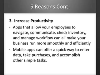 5 Reasons Cont.
3. Increase Productivity
• Apps that allow your employees to
navigate, communicate, check inventory,
and manage workflow can all make your
business run more smoothly and efficiently
• Mobile apps can offer a quick way to enter
data, take purchases, and accomplish
other simple tasks.
 