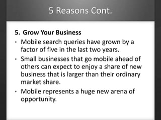 5 Reasons Cont.
5. Grow Your Business
• Mobile search queries have grown by a
factor of five in the last two years.
• Small businesses that go mobile ahead of
others can expect to enjoy a share of new
business that is larger than their ordinary
market share.
• Mobile represents a huge new arena of
opportunity.
 