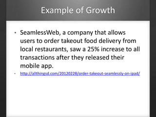 Example of Growth
• SeamlessWeb, a company that allows
users to order takeout food delivery from
local restaurants, saw a 25% increase to all
transactions after they released their
mobile app.
• http://allthingsd.com/20120228/order-takeout-seamlessly-on-ipad/
 