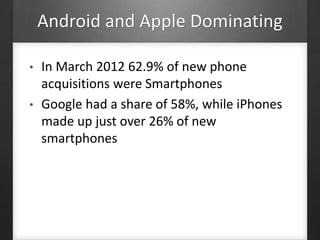 Android and Apple Dominating
• In March 2012 62.9% of new phone
acquisitions were Smartphones
• Google had a share of 58%, while iPhones
made up just over 26% of new
smartphones
 