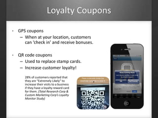 Loyalty Coupons
• GPS coupons
– When at your location, customers
can ‘check in’ and receive bonuses.
• QR code coupons
– Used to replace stamp cards.
– Increase customer loyalty!
28% of customers reported that
they are “Extremely Likely” to
increase their visits to a business
if they have a loyalty reward card
for them. (Total Research Corp &
Custom Marketing Corp’s Loyalty
Monitor Study)
 