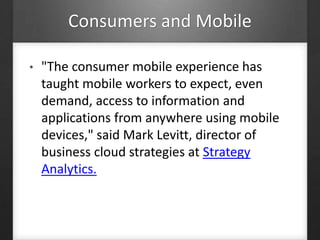 Consumers and Mobile
• "The consumer mobile experience has
taught mobile workers to expect, even
demand, access to information and
applications from anywhere using mobile
devices," said Mark Levitt, director of
business cloud strategies at Strategy
Analytics.
 