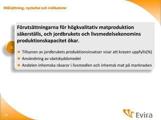 Målsättning, nyckeltal och indikatorer

Förutsättningarna för högkvalitativ matproduktion
säkerställs, och jordbrukets och livsmedelsekonomins
produktionskapacitet ökar.
3.
 Tillsynen av jordbrukets produktionsinsatser visar att kraven uppfylls(%)

 Användning av växtskyddsmedel
 Andelen inhemska råvaror i livsmedlen och inhemsk mat på marknaden

13

 