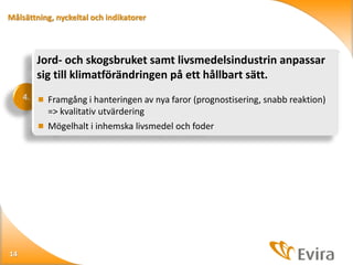 Målsättning, nyckeltal och indikatorer

Jord- och skogsbruket samt livsmedelsindustrin anpassar
sig till klimatförändringen på ett hållbart sätt.
4.  Framgång i hanteringen av nya faror (prognostisering, snabb reaktion)

=> kvalitativ utvärdering
 Mögelhalt i inhemska livsmedel och foder

14

 