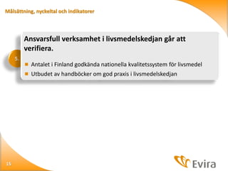 Målsättning, nyckeltal och indikatorer

Ansvarsfull verksamhet i livsmedelskedjan går att
verifiera.
5.

 Antalet i Finland godkända nationella kvalitetssystem för livsmedel
 Utbudet av handböcker om god praxis i livsmedelskedjan

15

 
