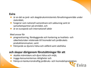 Evira
 är en del av jord- och skogsbruksministeriets förvaltningsområde under

statsrådet,
 fungerar som nationell samordnare och sakkunnig samt är
samarbetspartner på området, och
 är en europeisk och internationell aktör
Med ansvar för
 prognostisering, förebyggande och hantering av kvalitets- och
säkerhetsrisker relaterade till livsmedel och jordbrukets
produktionsinsatser, samt
 främjande av djurens hälsa och välfärd samt växthälsa

och skapar därigenom förutsättningar för att
 skydda människors och djurs hälsa och miljö,
 trygga konsumenternas rättigheter och
 främja en konkurrenskraftig jordbruks- och livsmedelsproduktion.
3

 