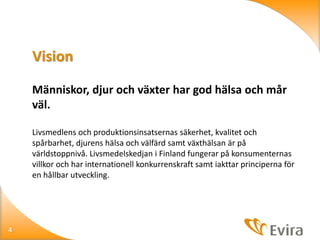 Vision
Människor, djur och växter har god hälsa och mår
väl.
Livsmedlens och produktionsinsatsernas säkerhet, kvalitet och
spårbarhet, djurens hälsa och välfärd samt växthälsan är på
världstoppnivå. Livsmedelskedjan i Finland fungerar på konsumenternas
villkor och har internationell konkurrenskraft samt iakttar principerna för
en hållbar utveckling.

4

 