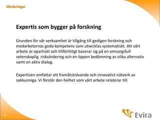 Värderingar

Expertis som bygger på forskning
Grunden för vår verksamhet är tillgång till gedigen forskning och
medarbetarnas goda kompetens som utvecklas systematiskt. Att vårt
arbete är opartiskt och tillförlitligt baserar sig på en omsorgsfull
vetenskaplig riskvärdering och en öppen bedömning av olika alternativ
samt en aktiv dialog.
Expertisen omfattar ett framåtsträvande och innovativt nätverk av
sakkunniga. Vi förstår den helhet som vårt arbete relaterar till.

6

 