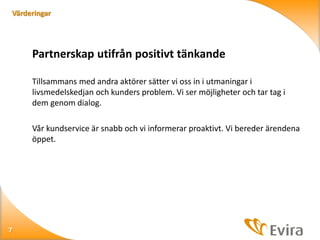 Värderingar

Partnerskap utifrån positivt tänkande
Tillsammans med andra aktörer sätter vi oss in i utmaningar i
livsmedelskedjan och kunders problem. Vi ser möjligheter och tar tag i
dem genom dialog.
Vår kundservice är snabb och vi informerar proaktivt. Vi bereder ärendena
öppet.

7

 