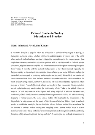 The Review of Education, Pedagogy,
and Cultural Studies, 26: 129-153, 2004
Copyright © Taylor & Francis Inc.
ISSN: 1071-4413 print
DOI: 10.1080/10714410490480386




                               Cultural Studies in Turkey:
                                Education and Practice


Gönül Pultar and Ayşe Lahur Kırtunç

It would be difficult to pinpoint when the instruction of cultural studies began in Turkey, as
humanities and social science scholars with ties to academic circles in various parts of the world
where cultural studies has been practised reflected the methodology in the various courses they
taught as soon as they themselves became acquainted with it. The Crossroads in Cultural Studies
conference, begun in 1996 in Tampere, has counted from its very inception numerous participants
from Turkey. It must be said that cultural studies seems to have been invented especially for
Turkish society, as its emphasis on examining issues of power and social difference makes it a
particularly apt approach to exploring and critiquing the decidedly hierarchical and patriarchal
character of the latter. Turks from different walks of life who have suffered since childhood at the
hands of overbearing parents, instructors, bosses and officials almost need no explanation when
exposed to Michel Foucault: his work reflects and speaks to their experience. Moreover, in this
age of globalization and translocation, the positionality of the Turks in the global village as
subjects (in both the sense of active agents and being subjected to various discourses and
institutions) is best contextualized in and explored through the multi-faceted and interdisciplinary
discourse of cultural studies. The social science student who investigates the predicament of the
Gastarbeiter’s mistreatment at the hands of the German Polizei or Meister finds in cultural
studies an elucidation no single, discrete discipline affords. Cultural studies likewise unfolds, for
the student of literary studies reading the emerging Turco-German authors such as Renan
Demirkani and Emine Sevgi Özdamar,ii a fascinating narrative of immigration and ethnic identity
formation which eludes traditional literary analysis.iii A society that has suffered for centuries in



                                                                                                   1
 
