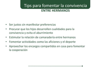 Tips para fomentar la convivencia
                          ENTRE HERMANOS


• Ser justos sin manifestar preferencias
• Procurar que los hijos desarrollen cualidades para la
  convivencia y evita el aburrimiento
• Estimular la relación de camaradería entre hermanos
• Fomentar actividades como las aficiones y el deporte
• Aprovechar los encargos compartidos en casa para fomentar
  la cooperación
 