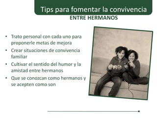 Tips para fomentar la convivencia
                            ENTRE HERMANOS


• Trato personal con cada uno para
  proponerle metas de mejora
• Crear situaciones de convivencia
  familiar
• Cultivar el sentido del humor y la
  amistad entre hermanos
• Que se conozcan como hermanos y
  se acepten como son
 