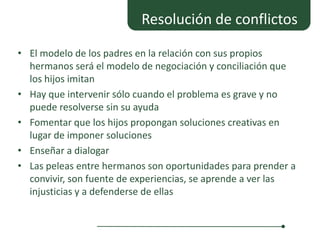 Resolución de conflictos

• El modelo de los padres en la relación con sus propios
  hermanos será el modelo de negociación y conciliación que
  los hijos imitan
• Hay que intervenir sólo cuando el problema es grave y no
  puede resolverse sin su ayuda
• Fomentar que los hijos propongan soluciones creativas en
  lugar de imponer soluciones
• Enseñar a dialogar
• Las peleas entre hermanos son oportunidades para prender a
  convivir, son fuente de experiencias, se aprende a ver las
  injusticias y a defenderse de ellas
 