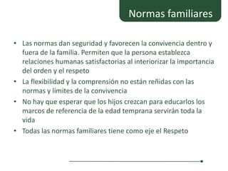 Normas familiares

• Las normas dan seguridad y favorecen la convivencia dentro y
  fuera de la familia. Permiten que la persona establezca
  relaciones humanas satisfactorias al interiorizar la importancia
  del orden y el respeto
• La flexibilidad y la comprensión no están reñidas con las
  normas y límites de la convivencia
• No hay que esperar que los hijos crezcan para educarlos los
  marcos de referencia de la edad temprana servirán toda la
  vida
• Todas las normas familiares tiene como eje el Respeto
 