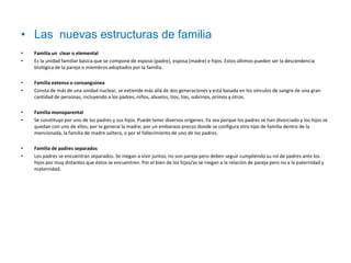 • Las nuevas estructuras de familia
•   Familia un clear o elemental
•   Es la unidad familiar básica que se compone de esposo (padre), esposa (madre) e hijos. Estos últimos pueden ser la descendencia
    biológica de la pareja o miembros adoptados por la familia.

•   Familia extensa o consanguínea
•   Consta de más de una unidad nuclear, se extiende más allá de dos generaciones y está basada en los vínculos de sangre de una gran
    cantidad de personas, incluyendo a los padres, niños, abuelos, tíos, tías, sobrinos, primos y otros.

•   Familia monoparental
•   Se constituye por uno de los padres y sus hijos. Puede tener diversos orígenes. Ya sea porque los padres se han divorciado y los hijos se
    quedan con uno de ellos, por lo general la madre; por un embarazo precoz donde se configura otro tipo de familia dentro de la
    mencionada, la familia de madre soltera, o por el fallecimiento de uno de los padres.

•   Familia de padres separados
•   Los padres se encuentran separados. Se niegan a vivir juntos; no son pareja pero deben seguir cumpliendo su rol de padres ante los
    hijos por muy distantes que éstos se encuentren. Por el bien de los hijos/as se niegan a la relación de pareja pero no a la paternidad y
    maternidad.
 