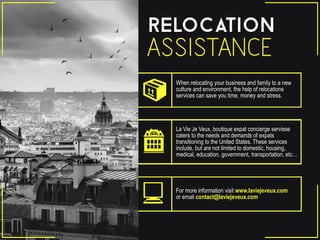 When relocating your business and family to a new
culture and environment, the help of relocations
services can save you time, money and stress.
La Vie Je Veux, boutique expat concierge servisse
caters to the needs and demands of expats
transitioning to the United States. These services
include, but are not limited to domestic, housing,
medical, education, government, transportation, etc…
For more information visit www.laviejeveux.com
or email contact@laviejeveux.com
 
