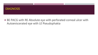 DIAGNOSIS
 BE PACG with RE Absolute eye with perforated corneal ulcer with
Autoeviscerated eye with LE Pseudophakia
 