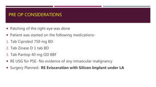PRE OP CONSIDERATIONS
 Patching of the right eye was done
 Patient was started on the following medications-
1. Tab Ciprobid 750 mg BD
2. Tab Zinase D 1 tab BD
3. Tab Pantop 40 mg OD BBF
 RE USG for PSE- No evidence of any intraocular malignancy
 Surgery Planned- RE Evisceration with Silicon Implant under LA
 