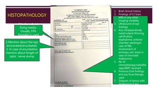 HISTOPATHOLOGY
Mention about
fixing media-
Usually 10%
formalin is used
1.Mention about the eye
eviscerated/enucleated.
2. In case of enucleation
mention about length of
optic nerve stump
1. Brief clinical history
2. Findings of Ct Scan,
MRI or any other
imaging modality
3. Ultrasound of eye
findings
4. Any intraoperatively
noted scleral thinning,
calcification,
staphyloma, anterior
chamber seeding(in
case of RB),
involvement of
emissary vein area( in
case of choroidal
melanoma)
5. No of
chemotherapy/radiothe
rapy/EBRT received
6. Previous EUA findings
and any focal therapy
used
7. Diagram of lesion with
dimensions if any
 