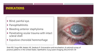 INDICATIONS
 Blind, painful eye.
 Panophtahlmitis
 Bleeding anterior staphyloma
 Penetrating ocular trauma with intact
scleral shell
 Expulsive choroidal hemmorhage
Shah RD, Singa RM, Aakalu VK, Setabutr P. Evisceration and enucleation: A national survey of
practice patterns in the United States. Ophthalmic Surg Lasers Imaging 2012;43:425-30
 