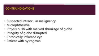 CONTRAINDICATIONS
• Suspected intraocular malignancy
• Microphthalmia
• Pthysis bulbi with marked shrinkage of globe
• Integrity of globe disrupted
• Chronically inflamed eye
• Patient with nystagmus
 