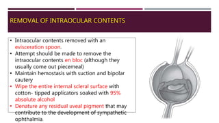 REMOVAL OF INTRAOCULAR CONTENTS
• Intraocular contents removed with an
evisceration spoon.
• Attempt should be made to remove the
intraocular contents en bloc (although they
usually come out piecemeal)
• Maintain hemostasis with suction and bipolar
cautery
• Wipe the entire internal scleral surface with
cotton- tipped applicators soaked with 95%
absolute alcohol
• Denature any residual uveal pigment that may
contribute to the development of sympathetic
ophthalmia.
 
