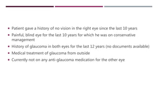  Patient gave a history of no vision in the right eye since the last 10 years
 Painful, blind eye for the last 10 years for which he was on conservative
management
 History of glaucoma in both eyes for the last 12 years (no documents available)
 Medical treatment of glaucoma from outside
 Currently not on any anti-glaucoma medication for the other eye
 