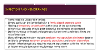 INFECTION AND HEMORRHAGE
• Hemorrhage is usually self-limited
• Severe cases can be controlled with a firmly placed pressure patch
• Placing a temporary tarsorrhaphy at the close of the case prevents
conjunctival prolapse should post-operative bleeding be encountered
• Sterile technique with peri and postoperative systemic antibiotics limits the
risk of infection.
• Signs of implant infection include persistent mucopurulent discharge despite
antibiotic coverage, recurrent pyogenic granuloma and socket discomfort.
• Implant infection typically requires implant explantation with the risk of rectus
or levator muscle damage or oculomotor nerve injury.
 