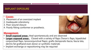 IMPLANT EXPOSURE
• Causes-
1. Placement of an oversized implant
2. Inadequate sclerotomy
3. Poor wound closure
4. Poorly fitting conformer or prosthesis.
Management-
• Small exposed areas- Heal spontaneously and are observed
• Larger exposed areas- Closed with a variety of flaps (Tenon’s flaps, bipedicled
conjunctival flaps, tarsoconjunctival flaps), grafts (temporalis fascia, fascia lata,
dermis fat graft)and even donor or synthetic materials
• Implant exchange or repositioning may be required
 