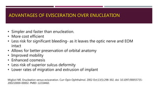ADVANTAGES OF EVISCERATION OVER ENUCLEATION
• Simpler and faster than enucleation.
• More cost efficient
• Less risk for significant bleeding- as it leaves the optic nerve and EOM
intact
• Allows for better preservation of orbital anatomy
• Improved mobility
• Enhanced cosmesis
• Less risk of superior sulcus deformity
• Lower rates of migration and extrusion of implant
Migliori ME. Enucleation versus evisceration. Curr Opin Ophthalmol. 2002 Oct;13(5):298-302. doi: 10.1097/00055735-
200210000-00002. PMID: 12218460.
 