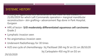 SYSTEMIC HISTORY
 History of squamous cell carcinoma of the floor of the mouth on
21/05/2019 for which Left Commando operation+ marginal mandibular
reconstruction+ skin grafting+ advancement flap done in Park Hospital,
Gurgaon
 HPE of lesion- S/O moderately differentiated squamous cell carcinoma
Grade 2
 Lymphatic invasion seen
 No angiomatous invasion seen
 Underwent Radiotherapy for 30 times
 H/O one cycle of chemotherapy- Inj Paclitaxel 260 mg IV on D1 on 28/10/20
Inj Carboplatin 450 mg IV on D2 on
29/10/2020
 