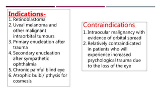 Indications-
1. Retinoblastoma
2. Uveal melanoma and
other malignant
intraorbital tumours
3. Primary enucleation after
trauma
4. Secondary enucleation
after sympathetic
ophthalmia
5. Chronic painful blind eye
6. Atrophic bulbi/ pthysis for
cosmesis
Contraindications
1. Intraocular malignancy with
evidence of orbital spread
2. Relatively contraindicated
in patients who will
experience increased
psychological trauma due
to the loss of the eye
 