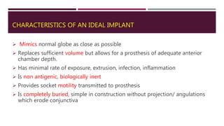 CHARACTERISTICS OF AN IDEAL IMPLANT
 Mimics normal globe as close as possible
 Replaces sufficient volume but allows for a prosthesis of adequate anterior
chamber depth.
 Has minimal rate of exposure, extrusion, infection, inflammation
 Is non antigenic, biologically inert
 Provides socket motility transmitted to prosthesis
 Is completely buried, simple in construction without projection/ angulations
which erode conjunctiva
 