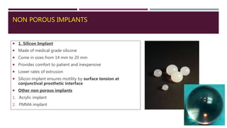 NON POROUS IMPLANTS
 1. Silicon Implant
 Made of medical grade silicone
 Come in sizes from 14 mm to 20 mm
 Provides comfort to patient and inexpensive
 Lower rates of extrusion
 Silicon implant ensures motility by surface tension at
conjunctival prosthetic interface
 Other non porous implants
1. Acrylic implant
2. PMMA implant
 