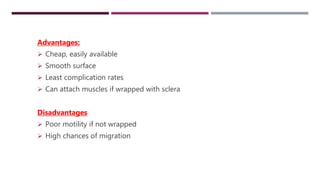 NON INTEGRATED ORBITAL IMPLANTS
Advantages:
 Cheap, easily available
 Smooth surface
 Least complication rates
 Can attach muscles if wrapped with sclera
Disadvantages
 Poor motility if not wrapped
 High chances of migration
 