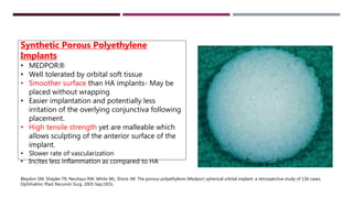 Synthetic Porous Polyethylene
Implants
• MEDPOR®
• Well tolerated by orbital soft tissue
• Smoother surface than HA implants- May be
placed without wrapping
• Easier implantation and potentially less
irritation of the overlying conjunctiva following
placement.
• High tensile strength yet are malleable which
allows sculpting of the anterior surface of the
implant.
• Slower rate of vascularization
• Incites less inflammation as compared to HA
Blaydon SM, Shepler TR, Neuhaus RW, White WL, Shore JW. The porous polyethylene (Medpor) spherical orbital implant: a retrospective study of 136 cases.
Ophthalmic Plast Reconstr Surg. 2003 Sep;19(5).
 
