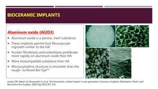 BIOCERAMIC IMPLANTS
Aluminum oxide (Al2O3)
 Aluminum oxide is a porous, inert substance
 These implants permit host fibrovascular
ingrowth similar to the HA
 Human fibroblasts and osteoblasts proliferate
more rapidly on aluminum oxide than HA
 More biocompatible substance than HA
 Microcrystalline structure is smoother than the
rough- surfaced Bio-Eye™
Jordan DR, Mawn LA, Brownstein S, et al. The bioceramic orbital implant: a new generation of porous implants. Ophthalmic Plastic and
Reconstructive Surgery. 2000 Sep;16(5):347-355
 
