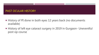 PAST OCULAR HISTORY
 History of PI done in both eyes 12 years back (no documents
available)
 History of left eye cataract surgery in 2019 in Gurgaon- Uneventful
post op course
 