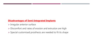 SEMI INTEGRATED IMPLANTS
Disadvantages of Semi-Integrated Implants
 Irregular anterior surface
 Discomfort and rates of erosion and extrusion are high
 Special customised prosthesis are needed to fit its shape
 